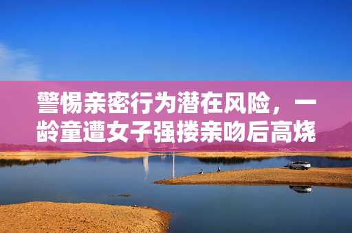 警惕亲密行为潜在风险，一龄童遭女子强搂亲吻后高烧得水痘