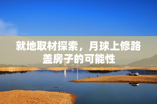 就地取材探索，月球上修路盖房子的可能性
