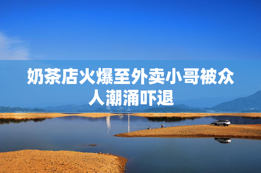 奶茶店火爆至外卖小哥被众人潮涌吓退