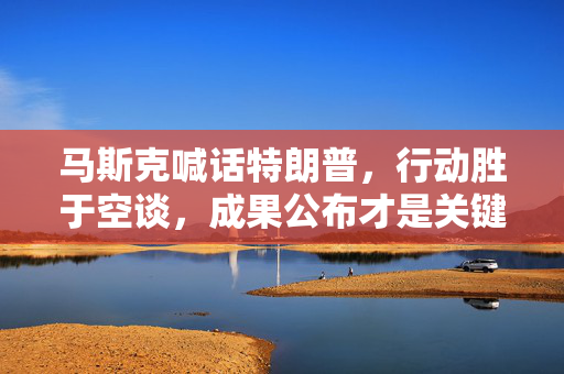 马斯克喊话特朗普，行动胜于空谈，成果公布才是关键