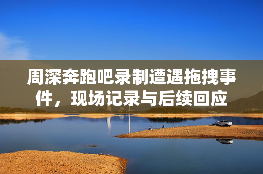 周深奔跑吧录制遭遇拖拽事件，现场记录与后续回应