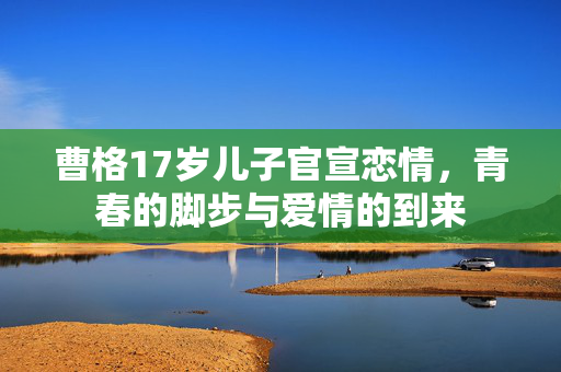 曹格17岁儿子官宣恋情，青春的脚步与爱情的到来