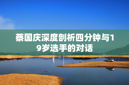 蔡国庆深度剖析四分钟与19岁选手的对话