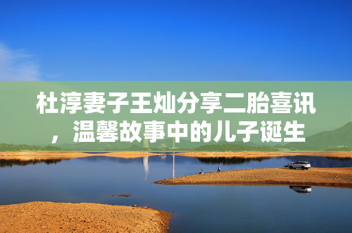 杜淳妻子王灿分享二胎喜讯，温馨故事中的儿子诞生