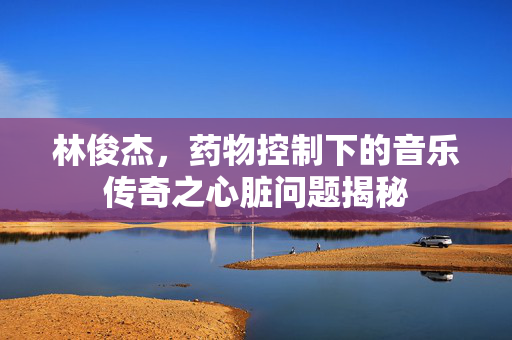林俊杰，药物控制下的音乐传奇之心脏问题揭秘