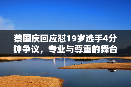 蔡国庆回应怼19岁选手4分钟争议，专业与尊重的舞台