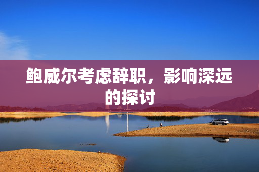 鲍威尔考虑辞职，影响深远的探讨