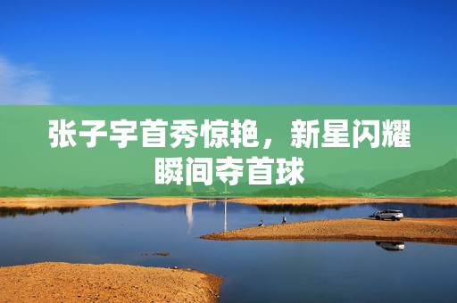 张子宇首秀惊艳，新星闪耀瞬间夺首球