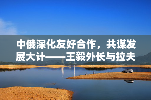 中俄深化友好合作，共谋发展大计——王毅外长与拉夫罗夫外长会谈纪实
