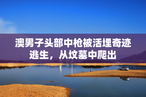 澳男子头部中枪被活埋奇迹逃生，从坟墓中爬出