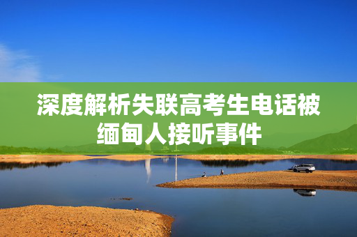 深度解析失联高考生电话被缅甸人接听事件