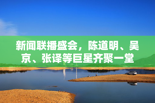 新闻联播盛会，陈道明、吴京、张译等巨星齐聚一堂