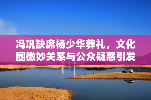 冯巩缺席杨少华葬礼，文化圈微妙关系与公众疑惑引发热议