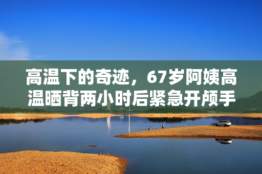 高温下的奇迹，67岁阿姨高温晒背两小时后紧急开颅手术保命