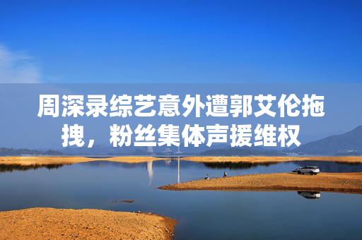 周深录综艺意外遭郭艾伦拖拽，粉丝集体声援维权