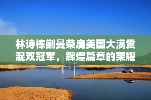林诗栋蒯曼荣膺美国大满贯混双冠军，辉煌篇章的荣耀时刻