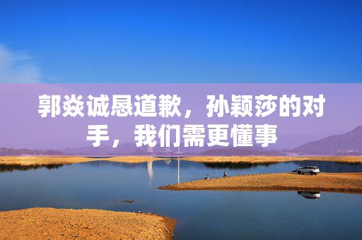 郭焱诚恳道歉，孙颖莎的对手，我们需更懂事
