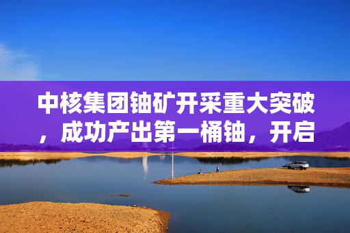 中核集团铀矿开采重大突破，成功产出第一桶铀，开启新篇章