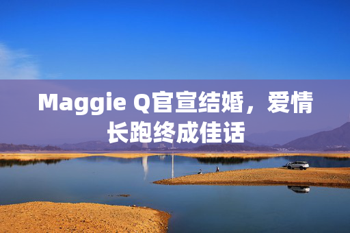 Maggie Q官宣结婚，爱情长跑终成佳话