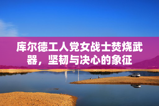 库尔德工人党女战士焚烧武器，坚韧与决心的象征