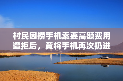 村民因捞手机索要高额费用遭拒后，竟将手机再次扔进水中