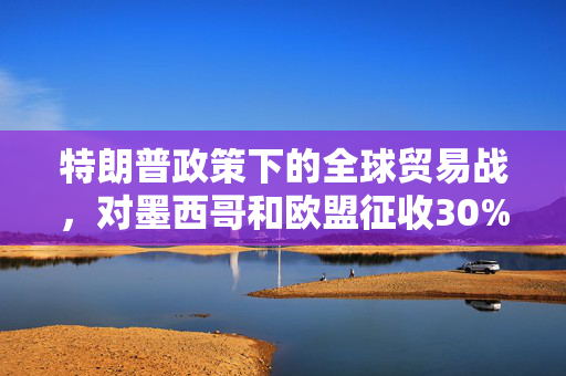 特朗普政策下的全球贸易战，对墨西哥和欧盟征收30%关税的深度解析
