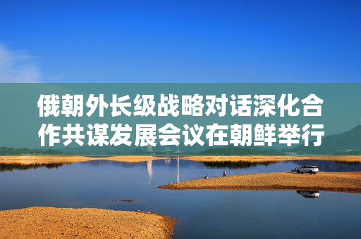 俄朝外长级战略对话深化合作共谋发展会议在朝鲜举行