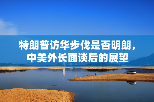 特朗普访华步伐是否明朗，中美外长面谈后的展望