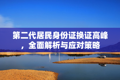 第二代居民身份证换证高峰，全面解析与应对策略