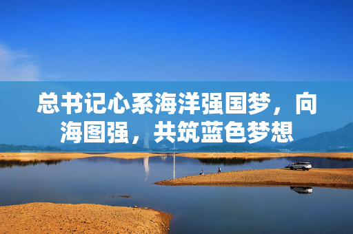 总书记心系海洋强国梦，向海图强，共筑蓝色梦想
