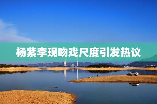 杨紫李现吻戏尺度引发热议