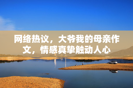 网络热议，大爷我的母亲作文，情感真挚触动人心