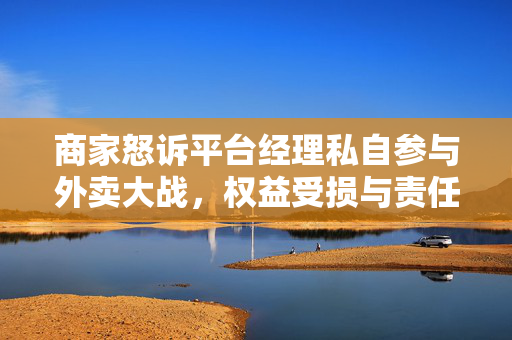 商家怒诉平台经理私自参与外卖大战，权益受损与责任追究