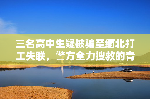 三名高中生疑被骗至缅北打工失联，警方全力搜救的青春迷途