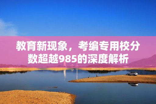 教育新现象，考编专用校分数超越985的深度解析