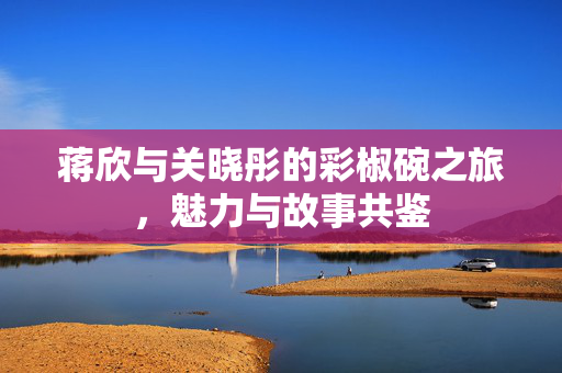 蒋欣与关晓彤的彩椒碗之旅，魅力与故事共鉴