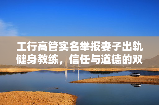 工行高管实名举报妻子出轨健身教练，信任与道德的双重考验