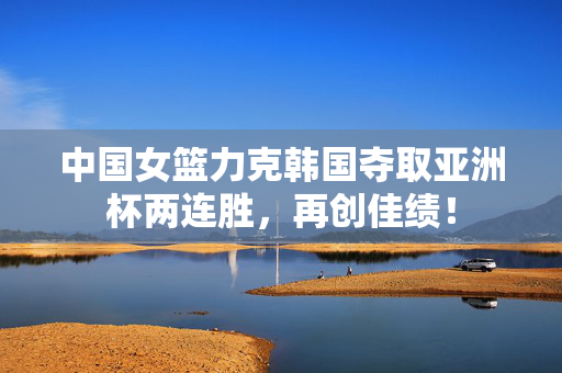 中国女篮力克韩国夺取亚洲杯两连胜，再创佳绩！