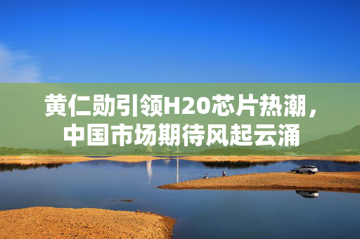 黄仁勋引领H20芯片热潮，中国市场期待风起云涌