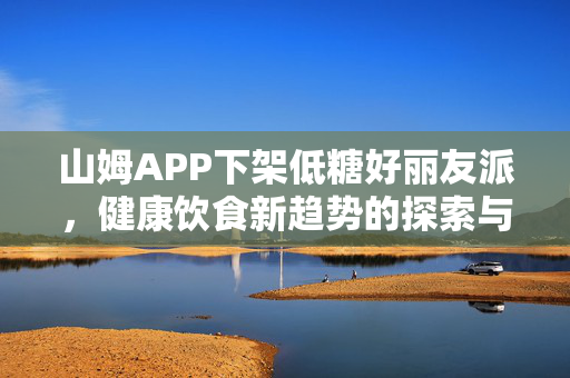 山姆APP下架低糖好丽友派，健康饮食新趋势的探索与思考