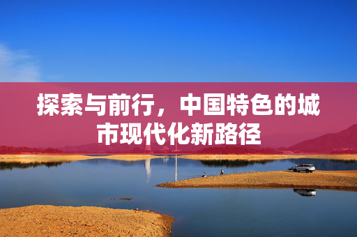 探索与前行，中国特色的城市现代化新路径