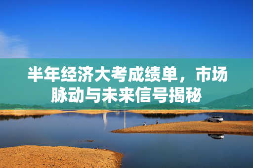 半年经济大考成绩单，市场脉动与未来信号揭秘