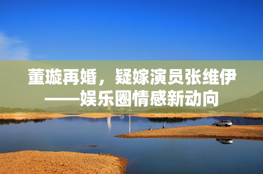 董璇再婚，疑嫁演员张维伊——娱乐圈情感新动向