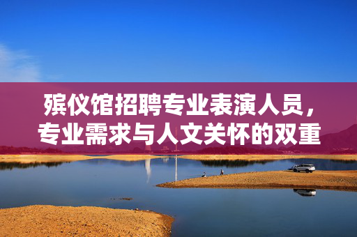殡仪馆招聘专业表演人员，专业需求与人文关怀的双重考量