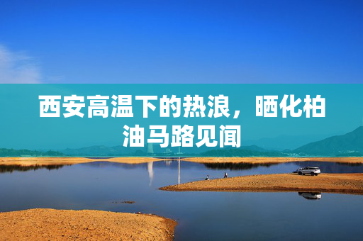 西安高温下的热浪，晒化柏油马路见闻