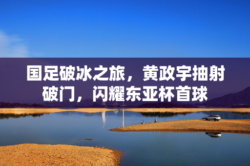 国足破冰之旅，黄政宇抽射破门，闪耀东亚杯首球