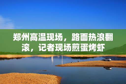 郑州高温现场，路面热浪翻滚，记者现场煎蛋烤虾