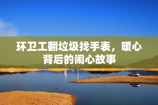 环卫工翻垃圾找手表，暖心背后的闹心故事
