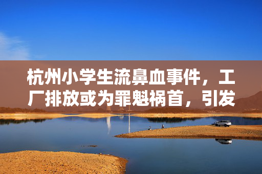 杭州小学生流鼻血事件，工厂排放或为罪魁祸首，引发社会广泛关注