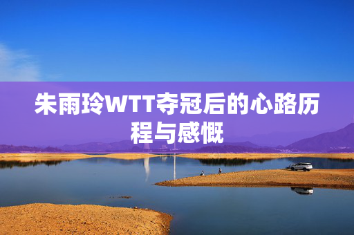 朱雨玲WTT夺冠后的心路历程与感慨
